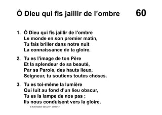 60Ô Dieu qui fis jaillir de l’ombre
1. Ô Dieu qui fis jaillir de l’ombre
Le monde en son premier matin,
Tu fais briller dans notre nuit
La connaissance de ta gloire.
2. Tu es l’image de ton Père
Et la splendeur de sa beauté,
Par sa Parole, des hauts lieux,
Seigneur, tu soutiens toutes choses.
3.  Tu es toi-même la lumière
Qui luit au fond d’un lieu obscur,
Tu es la lampe de nos pas ;
Ils nous conduisent vers la gloire.
© Autorisation SECLI n° 2015013
 