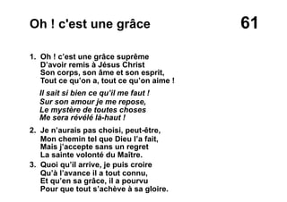 61Oh ! c'est une grâce
1. Oh ! c’est une grâce suprême
D’avoir remis à Jésus Christ
Son corps, son âme et son esprit,
Tout ce qu’on a, tout ce qu’on aime !
Il sait si bien ce qu’il me faut !
Sur son amour je me repose,
Le mystère de toutes choses
Me sera révélé là-haut !
2. Je n’aurais pas choisi, peut-être,
Mon chemin tel que Dieu l’a fait,
Mais j’accepte sans un regret
La sainte volonté du Maître.
3. Quoi qu’il arrive, je puis croire
Qu’à l’avance il a tout connu,
Et qu’en sa grâce, il a pourvu
Pour que tout s’achève à sa gloire.
 