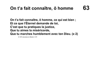63On t’a fait connaître, ô homme
On t’a fait connaître, ô homme, ce qui est bien ;
Et ce que l’Éternel demande de toi,
C’est que tu pratiques la justice,
Que tu aimes la miséricorde,
Que tu marches humblement avec ton Dieu. (x 2)
© 1974 Jeunesse en Mission / LTC
 