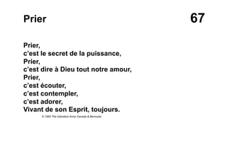 67Prier
Prier,
c’est le secret de la puissance,
Prier,
c’est dire à Dieu tout notre amour,
Prier,
c’est écouter,
c’est contempler,
c’est adorer,
Vivant de son Esprit, toujours.
© 1982 The Salvation Army Canada & Bermuda
 