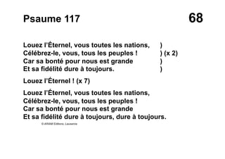 68Psaume 117
Louez l’Éternel, vous toutes les nations, )
Célébrez-le, vous, tous les peuples ! ) (x 2)
Car sa bonté pour nous est grande )
Et sa fidélité dure à toujours. )
Louez l’Éternel ! (x 7)
Louez l’Éternel, vous toutes les nations,
Célébrez-le, vous, tous les peuples !
Car sa bonté pour nous est grande
Et sa fidélité dure à toujours, dure à toujours.
© ARIAM Editions, Lausanne
 