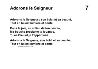 7Adorons le Seigneur
Adorons le Seigneur ; son éclat et sa beauté,
Tout en lui est lumière et bonté.
Dans la joie, au milieu de ton peuple,
Ma bouche proclame ta louange,
Tu es Dieu et je t’appartiens.
Adorons le Seigneur, son éclat et sa beauté,
Tout en lui est lumière et bonté.
© 1984 Rolf Schneider / LTC
 