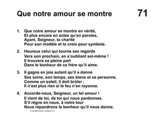 71Que notre amour se montre
1. Que notre amour se montre en vérité,
Et plus encore en actes qu’en paroles,
Ayant, Seigneur, ta charité
Pour son modèle et ta croix pour symbole.
2. Heureux celui qui tourne ses regards
Vers son prochain, en s’oubliant soi-même !
Il trouvera sa pleine part
Dans le bonheur de ce frère qu’il aime.
3. Il gagne en joie autant qu’il a donné
Ses soins, son temps, ses biens et sa personne.
Comme un soleil, il doit brûler ;
Il n’est plus rien si le feu n’en rayonne.
4.  Accorde-nous, Seigneur, un tel amour !
Il vient de toi, de toi qui nous pardonnes.
S’il règne en nous, à notre tour
Nous répandrons le bonheur qu’il nous donne.
© Cantate Domino, Lausanne CH
 