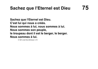 75Sachez que l’Eternel est Dieu
Sachez que l’Eternel est Dieu.
C’est lui qui nous a créés.
Nous sommes à lui, nous sommes à lui.
Nous sommes son peuple,
le troupeau dont il est le berger, le berger.
Nous sommes à lui.
© 1981 Linda Panci-McGowen / LTC
 