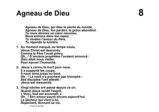 8Agneau de Dieu
Agneau de Dieu, qui ôtes le péché du monde,
Agneau de Dieu, ton pardon, ta grâce abondent.
Tu nous donnes un cœur nouveau,
Nous entrons dans ton repos.
Tu révèles l’amour du Père,
Tu répands ta lumière.
1. Au moment marqué, au temps voulu,
Jésus Christ est descendu
Comme le Père l’avait prévu.
Oh_ ! D’anciens prophètes l’avaient annoncé :
Dieu allait nous visiter,
Pour sauver l’humanité.
2. Jésus a connu la mort pour nous.
Il a supporté les coups.
Il nous aima jusqu’au bout.
Oh_ ! La mort n’a pourtant pas triomphé ;
Ses disciples l’ont attesté :
Jésus est ressuscité.
3. Vingt siècles ont passé depuis ce cri.
Quand Jésus rendit l’esprit,
« Voici, tout est accompli. »
Oh_ ! Son amour sauve encore aujourd’hui
Le pécheur qui vient à lui,
Repentant, donnant sa vie.
© Harmony Musique
 