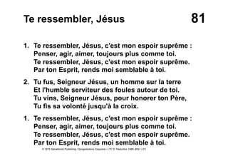 81Te ressembler, Jésus
1. Te ressembler, Jésus, c'est mon espoir suprême :
Penser, agir, aimer, toujours plus comme toi.
Te ressembler, Jésus, c'est mon espoir suprême.
Par ton Esprit, rends moi semblable à toi.
2. Tu fus, Seigneur Jésus, un homme sur la terre
Et l'humble serviteur des foules autour de toi.
Tu vins, Seigneur Jésus, pour honorer ton Père,
Tu fis sa volonté jusqu'à la croix.
1. Te ressembler, Jésus, c'est mon espoir suprême :
Penser, agir, aimer, toujours plus comme toi.
Te ressembler, Jésus, c'est mon espoir suprême.
Par ton Esprit, rends moi semblable à toi.
© 1975 Salvationist Publishing / Songsolutions Copycare / LTC © Traduction 1986 JEM / LTC
 