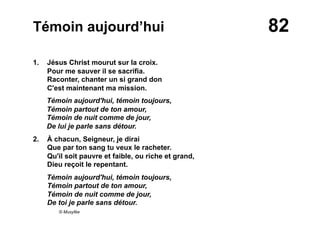 82Témoin aujourd’hui
1. Jésus Christ mourut sur la croix.
Pour me sauver il se sacrifia.
Raconter, chanter un si grand don
C'est maintenant ma mission.
Témoin aujourd'hui, témoin toujours,
Témoin partout de ton amour,
Témoin de nuit comme de jour,
De lui je parle sans détour.
2.  À chacun, Seigneur, je dirai
Que par ton sang tu veux le racheter.
Qu'il soit pauvre et faible, ou riche et grand,
Dieu reçoit le repentant.
Témoin aujourd'hui, témoin toujours,
Témoin partout de ton amour,
Témoin de nuit comme de jour,
De toi je parle sans détour.
© Musyfée
 