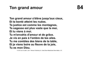 84Ton grand amour
Ton grand amour s'élève jusqu'aux cieux,
Et ta bonté atteint les nuées.
Ta justice est comme les montagnes,
Ta sagesse est plus vaste que la mer,
Et tu viens à moi.
Tu m'envahis d'amour et de grâce.
Je vis en paix à l'ombre de tes ailes.
Tu me combles des biens de ta table,
Et je viens boire au fleuve de ta joie,
Tu es mon Dieu.
© 1974 Lion of Judah / John T. Benson Publishing Co / Small Stone Media/Small Stone Media / LTC
 