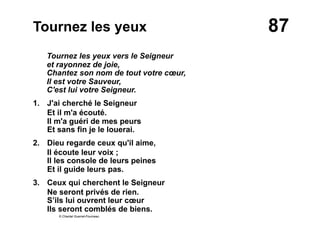 87Tournez les yeux
Tournez les yeux vers le Seigneur
et rayonnez de joie,
Chantez son nom de tout votre cœur,
Il est votre Sauveur,
C'est lui votre Seigneur.
1. J'ai cherché le Seigneur
Et il m'a écouté.
Il m'a guéri de mes peurs
Et sans fin je le louerai.
2.  Dieu regarde ceux qu'il aime,
Il écoute leur voix ;
Il les console de leurs peines
Et il guide leurs pas.
3.  Ceux qui cherchent le Seigneur
Ne seront privés de rien.
S’ils lui ouvrent leur cœur
Ils seront comblés de biens.
© Chantal Guerret-Fourneau
 