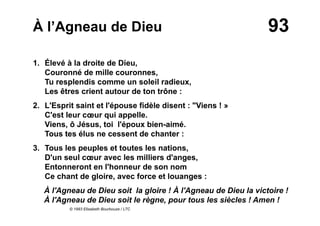 93À l’Agneau de Dieu
1. Élevé à la droite de Dieu,
Couronné de mille couronnes,
Tu resplendis comme un soleil radieux,
Les êtres crient autour de ton trône :
2. L'Esprit saint et l'épouse fidèle disent : "Viens ! »
C'est leur cœur qui appelle.
Viens, ô Jésus, toi l'époux bien-aimé.
Tous tes élus ne cessent de chanter :
3. Tous les peuples et toutes les nations,
D'un seul cœur avec les milliers d'anges,
Entonneront en l'honneur de son nom
Ce chant de gloire, avec force et louanges :
À l'Agneau de Dieu soit la gloire ! À l'Agneau de Dieu la victoire !
À l'Agneau de Dieu soit le règne, pour tous les siècles ! Amen !
© 1993 Elisabeth Bourbouze / LTC
 