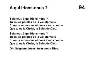 94À qui irions-nous ?
Seigneur, à qui irions-nous ?
Tu as les paroles de la vie éternelle !
Et nous avons cru, et nous avons connu
Que tu es le Christ, le Saint de Dieu.
Seigneur, à qui irions-nous ?
Tu as les paroles de la vie éternelle !
Et nous avons cru, et nous avons connu
Que tu es le Christ, le Saint de Dieu.
Oh, Seigneur Jésus, tu es notre Dieu.
 