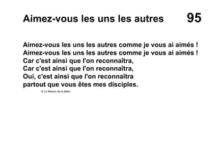 95Aimez-vous les uns les autres
Aimez-vous les uns les autres comme je vous ai aimés !
Aimez-vous les uns les autres comme je vous ai aimés !
Car c'est ainsi que l'on reconnaîtra,
Car c'est ainsi que l'on reconnaîtra,
Oui, c'est ainsi que l'on reconnaîtra
partout que vous êtes mes disciples.
© La Maison de la Bible
 