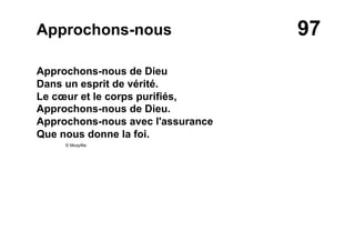 97Approchons-nous
Approchons-nous de Dieu
Dans un esprit de vérité.
Le cœur et le corps purifiés,
Approchons-nous de Dieu.
Approchons-nous avec l'assurance
Que nous donne la foi.
© Musyfée
 
