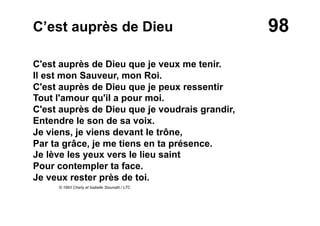 98C’est auprès de Dieu
C'est auprès de Dieu que je veux me tenir.
Il est mon Sauveur, mon Roi.
C'est auprès de Dieu que je peux ressentir
Tout l'amour qu'il a pour moi.
C'est auprès de Dieu que je voudrais grandir,
Entendre le son de sa voix.
Je viens, je viens devant le trône,
Par ta grâce, je me tiens en ta présence.
Je lève les yeux vers le lieu saint
Pour contempler ta face.
Je veux rester près de toi.
© 1993 Charly et Isabelle Siounath / LTC
 
