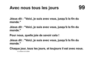 99Avec nous tous les jours
Jésus dit : "Voici, je suis avec vous, jusqu'à la fin du
monde."
Jésus dit : "Voici, je suis avec vous, jusqu'à la fin du
monde."
Pour nous, quelle joie de savoir cela !
Jésus dit : "Voici, je suis avec vous, jusqu'à la fin du
monde."
Chaque jour, tous les jours, et toujours il est avec nous.
© La Maison de la Bible
 