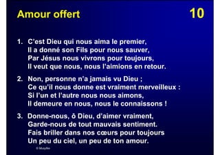 10Amour offert
1. C’est Dieu qui nous aima le premier,
Il a donné son Fils pour nous sauver,
Par Jésus nous vivrons pour toujours,
Il veut que nous, nous l’aimions en retour.
2. Non, personne n’a jamais vu Dieu ;
Ce qu’il nous donne est vraiment merveilleux :
Si l’un et l’autre nous nous aimons,
Il demeure en nous, nous le connaissons !
3. Donne-nous, ô Dieu, d’aimer vraiment,
Garde-nous de tout mauvais sentiment.
Fais briller dans nos cœurs pour toujours
Un peu du ciel, un peu de ton amour.
© Musyfée
 