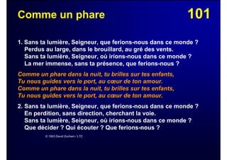 101Comme un phare
1. Sans ta lumière, Seigneur, que ferions-nous dans ce monde ?
Perdus au large, dans le brouillard, au gré des vents.
Sans ta lumière, Seigneur, où irions-nous dans ce monde ?
La mer immense, sans ta présence, que ferions-nous ?
Comme un phare dans la nuit, tu brilles sur tes enfants,
Tu nous guides vers le port, au cœur de ton amour.
Comme un phare dans la nuit, tu brilles sur tes enfants,
Tu nous guides vers le port, au cœur de ton amour.
2. Sans ta lumière, Seigneur, que ferions-nous dans ce monde ?
En perdition, sans direction, cherchant la voie.
Sans ta lumière, Seigneur, où irions-nous dans ce monde ?
Que décider ? Qui écouter ? Que ferions-nous ?
© 1993 David Durham / LTC
 