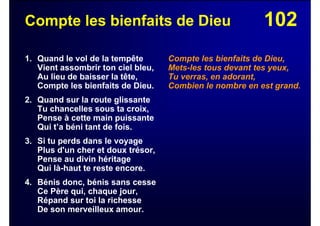102Compte les bienfaits de Dieu
1. Quand le vol de la tempête
Vient assombrir ton ciel bleu,
Au lieu de baisser la tête,
Compte les bienfaits de Dieu.
2. Quand sur la route glissante
Tu chancelles sous ta croix,
Pense à cette main puissante
Qui t’a béni tant de fois.
3. Si tu perds dans le voyage
Plus d'un cher et doux trésor,
Pense au divin héritage
Qui là-haut te reste encore.
4. Bénis donc, bénis sans cesse
Ce Père qui, chaque jour,
Répand sur toi la richesse
De son merveilleux amour.
Compte les bienfaits de Dieu,
Mets-les tous devant tes yeux,
Tu verras, en adorant,
Combien le nombre en est grand.
 