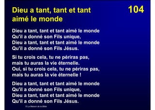 104Dieu a tant, tant et tant
aimé le monde
Dieu a tant, tant et tant aimé le monde
Qu'il a donné son Fils unique,
Dieu a tant, tant et tant aimé le monde
Qu'il a donné son Fils Jésus.
Si tu crois cela, tu ne périras pas,
mais tu auras la vie éternelle.
Oui, si tu crois cela, tu ne périras pas,
mais tu auras la vie éternelle !
Dieu a tant, tant et tant aimé le monde
Qu'il a donné son Fils unique,
Dieu a tant, tant et tant aimé le monde
Qu'il a donné son Fils Jésus.
© La Maison de la Bible
 