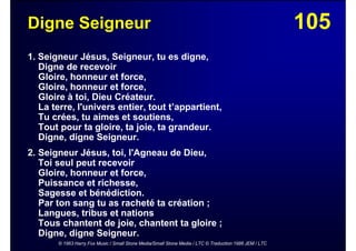105Digne Seigneur
1. Seigneur Jésus, Seigneur, tu es digne,
Digne de recevoir
Gloire, honneur et force,
Gloire, honneur et force,
Gloire à toi, Dieu Créateur.
La terre, l'univers entier, tout t’appartient,
Tu crées, tu aimes et soutiens,
Tout pour ta gloire, ta joie, ta grandeur.
Digne, digne Seigneur.
2. Seigneur Jésus, toi, l'Agneau de Dieu,
Toi seul peut recevoir
Gloire, honneur et force,
Puissance et richesse,
Sagesse et bénédiction.
Par ton sang tu as racheté ta création ;
Langues, tribus et nations
Tous chantent de joie, chantent ta gloire ;
Digne, digne Seigneur.
© 1963 Harry Fox Music / Small Stone Media/Small Stone Media / LTC © Traduction 1986 JEM / LTC
 