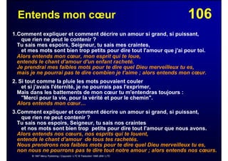 106Entends mon cœur
1.Comment expliquer et comment décrire un amour si grand, si puissant,
que rien ne peut le contenir ?
Tu sais mes espoirs, Seigneur, tu sais mes craintes,
et mes mots sont bien trop petits pour dire tout l'amour que j'ai pour toi.
Alors entends mon cœur, mon esprit qui te loue,
entends le chant d'amour d'un enfant racheté.
Je prendrai mes faibles mots pour te dire quel Dieu merveilleux tu es,
mais je ne pourrai pas te dire combien je t'aime ; alors entends mon cœur.
2. Si tout comme la pluie les mots pouvaient couler
et si j'avais l'éternité, je ne pourrais pas l'exprimer,
Mais dans les battements de mon cœur tu m'entendras toujours :
"Merci pour la vie, pour la vérité et pour le chemin".
Alors entends mon cœur…
3.Comment expliquer et comment décrire un amour si grand, si puissant,
que rien ne peut contenir ?
Tu sais nos espoirs, Seigneur, tu sais nos craintes
et nos mots sont bien trop petits pour dire tout l'amour que nous avons.
Alors entends nos cœurs, nos esprits qui te louent,
entends le chant d'amour de tous tes rachetés.
Nous prendrons nos faibles mots pour te dire quel Dieu merveilleux tu es,
non nous ne pourrons pas te dire tout notre amour ; alors entends nos cœurs.
© 1997 Mercy Publishing / Copycare / LTC © Traduction 1998 JEM / LTC
 