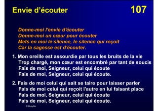 107Envie d’écouter
Donne-moi l'envie d'écouter
Donne-moi un cœur pour écouter
Mets en moi le silence, le silence qui reçoit
Car la sagesse est d'écouter.
1. Mon oreille est assourdie par tous les bruits de la vie
Trop chargé, mon cœur est encombré par tant de soucis
Fais de moi, Seigneur, celui qui écoute
Fais de moi, Seigneur, celui qui écoute.
2. Fais de moi celui qui sait se taire pour laisser parler
Fais de moi celui qui reçoit l'autre en lui faisant place
Fais de moi, Seigneur, celui qui écoute
Fais de moi, Seigneur, celui qui écoute.
© Musyfée
 