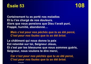 108Ésaïe 53
Certainement tu as porté nos maladies
Et tu t’es chargé de nos douleurs.
Alors que nous pensions que Dieu t’avait puni,
Frappé, humilié, abandonné…
Mais c’est pour nos péchés que tu as été percé,
C’est pour nos fautes que tu as été brisé.
Le châtiment qui nous donne la paix
Est retombé sur toi, Seigneur Jésus,
Et c’est par tes blessures que nous sommes guéris,
Seigneur, nous voulons te dire merci,
Car c’est pour nos péchés que tu as été percé,
C’est pour nos fautes que tu as été brisé.
© Musyfée
 