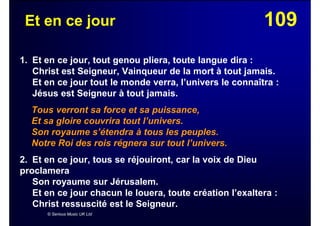 109Et en ce jour
1. Et en ce jour, tout genou pliera, toute langue dira :
Christ est Seigneur, Vainqueur de la mort à tout jamais.
Et en ce jour tout le monde verra, l’univers le connaîtra :
Jésus est Seigneur à tout jamais.
Tous verront sa force et sa puissance,
Et sa gloire couvrira tout l’univers.
Son royaume s’étendra à tous les peuples.
Notre Roi des rois régnera sur tout l’univers.
2. Et en ce jour, tous se réjouiront, car la voix de Dieu
proclamera
Son royaume sur Jérusalem.
Et en ce jour chacun le louera, toute création l’exaltera :
Christ ressuscité est le Seigneur.
© Serious Music UK Ltd
 