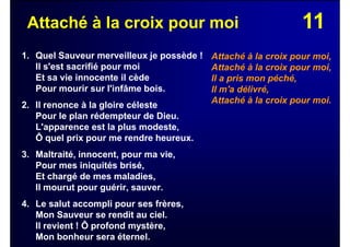 11Attaché à la croix pour moi
1. Quel Sauveur merveilleux je possède !
Il s'est sacrifié pour moi
Et sa vie innocente il cède
Pour mourir sur l'infâme bois.
2. Il renonce à la gloire céleste
Pour le plan rédempteur de Dieu.
L'apparence est la plus modeste,
Ô quel prix pour me rendre heureux.
3. Maltraité, innocent, pour ma vie,
Pour mes iniquités brisé,
Et chargé de mes maladies,
Il mourut pour guérir, sauver.
4. Le salut accompli pour ses frères,
Mon Sauveur se rendit au ciel.
Il revient ! Ô profond mystère,
Mon bonheur sera éternel.
Attaché à la croix pour moi,
Attaché à la croix pour moi,
Il a pris mon péché,
Il m'a délivré,
Attaché à la croix pour moi.
 