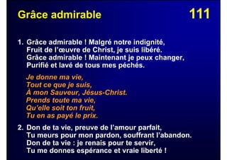 111Grâce admirable
1. Grâce admirable ! Malgré notre indignité,
Fruit de l’œuvre de Christ, je suis libéré.
Grâce admirable ! Maintenant je peux changer,
Purifié et lavé de tous mes péchés.
Je donne ma vie,
Tout ce que je suis,
À mon Sauveur, Jésus-Christ.
Prends toute ma vie,
Qu’elle soit ton fruit,
Tu en as payé le prix.
2. Don de ta vie, preuve de l’amour parfait,
Tu meurs pour mon pardon, souffrant l’abandon.
Don de ta vie : je renais pour te servir,
Tu me donnes espérance et vraie liberté !
 