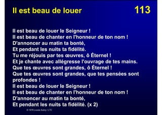 113Il est beau de louer
Il est beau de louer le Seigneur !
Il est beau de chanter en l'honneur de ton nom !
D'annoncer au matin ta bonté,
Et pendant les nuits ta fidélité.
Tu me réjouis par tes œuvres, ô Éternel !
Et je chante avec allégresse l'ouvrage de tes mains.
Que tes œuvres sont grandes, ô Éternel !
Que tes œuvres sont grandes, que tes pensées sont
profondes !
Il est beau de louer le Seigneur !
Il est beau de chanter en l'honneur de ton nom !
D'annoncer au matin ta bonté,
Et pendant les nuits ta fidélité. (x 2)
© 1976 Louise Aubry / LTC
 