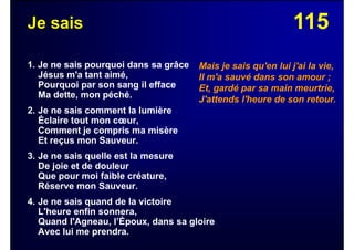 115Je sais
1. Je ne sais pourquoi dans sa grâce
Jésus m'a tant aimé,
Pourquoi par son sang il efface
Ma dette, mon péché.
2. Je ne sais comment la lumière
Éclaire tout mon cœur,
Comment je compris ma misère
Et reçus mon Sauveur.
3. Je ne sais quelle est la mesure
De joie et de douleur
Que pour moi faible créature,
Réserve mon Sauveur.
4. Je ne sais quand de la victoire
L'heure enfin sonnera,
Quand l'Agneau, l’Époux, dans sa gloire
Avec lui me prendra.
Mais je sais qu'en lui j'ai la vie,
Il m'a sauvé dans son amour ;
Et, gardé par sa main meurtrie,
J'attends l'heure de son retour.
 