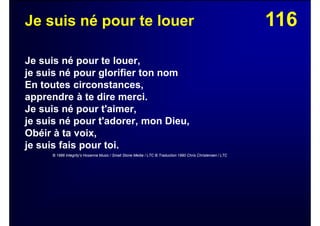 116Je suis né pour te louer
Je suis né pour te louer,
je suis né pour glorifier ton nom
En toutes circonstances,
apprendre à te dire merci.
Je suis né pour t'aimer,
je suis né pour t'adorer, mon Dieu,
Obéir à ta voix,
je suis fais pour toi.
© 1986 Integrity's Hosanna Music / Small Stone Media / LTC © Traduction 1990 Chris Christensen / LTC
 