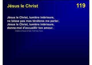 119Jésus le Christ
Jésus le Christ, lumière intérieure,
ne laisse pas mes ténèbres me parler.
Jésus le Christ, lumière intérieure,
donne-moi d'accueillir ton amour.
© Ateliers et Presses de Taizé, 71250 Taizé, France
 