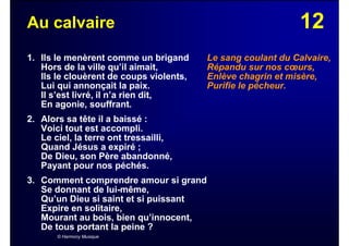 12Au calvaire
1. Ils le menèrent comme un brigand
Hors de la ville qu’il aimait,
Ils le clouèrent de coups violents,
Lui qui annonçait la paix.
Il s’est livré, il n’a rien dit,
En agonie, souffrant.
2. Alors sa tête il a baissé :
Voici tout est accompli.
Le ciel, la terre ont tressailli,
Quand Jésus a expiré ;
De Dieu, son Père abandonné,
Payant pour nos péchés.
3. Comment comprendre amour si grand
Se donnant de lui-même,
Qu’un Dieu si saint et si puissant
Expire en solitaire,
Mourant au bois, bien qu’innocent,
De tous portant la peine ?
© Harmony Musique
Le sang coulant du Calvaire,
Répandu sur nos cœurs,
Enlève chagrin et misère,
Purifie le pécheur.
 