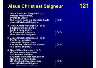 121Jésus Christ est Seigneur
1. Jésus Christ est Seigneur ! (x 2)
Paroles magnifiques,
Profonde vérité !
Sur terre et dans les lieux très hauts ) (x 2)
Jésus Christ est Seigneur. )
2. Jésus Christ est Seigneur ! (x 2)
L'Esprit qui nous anime
Le dit à notre esprit,
Et toute chair attestera ) (x 2)
Que Jésus est Seigneur. )
3. Jésus Christ est Seigneur ! (x 2)
Parole qui subsiste
Jusqu'à la fin des temps.
Les siècles mêmes sont soumis ) (x 2)
À la loi du Seigneur. )
4. Que s'élèvent nos voix, (x 2)
Qu'en saintes harmonies
Soit célébré son Nom.
Chantons ce thème merveilleux
Qui jaillit en nos cœurs,
Ce chant sublime et glorieux : ) (x 2)
Jésus Christ est Seigneur ! )
© Avec permission, tous droits réservés
 