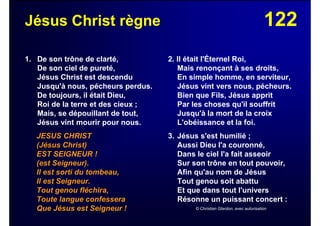122Jésus Christ règne
1. De son trône de clarté,
De son ciel de pureté,
Jésus Christ est descendu
Jusqu'à nous, pécheurs perdus.
De toujours, il était Dieu,
Roi de la terre et des cieux ;
Mais, se dépouillant de tout,
Jésus vint mourir pour nous.
JESUS CHRIST
(Jésus Christ)
EST SEIGNEUR !
(est Seigneur).
Il est sorti du tombeau,
Il est Seigneur.
Tout genou fléchira,
Toute langue confessera
Que Jésus est Seigneur !
2. Il était l'Éternel Roi,
Mais renonçant à ses droits,
En simple homme, en serviteur,
Jésus vint vers nous, pécheurs.
Bien que Fils, Jésus apprit
Par les choses qu'il souffrit
Jusqu'à la mort de la croix
L'obéissance et la foi.
3. Jésus s'est humilié ;
Aussi Dieu l'a couronné,
Dans le ciel l'a fait asseoir
Sur son trône en tout pouvoir,
Afin qu'au nom de Jésus
Tout genou soit abattu
Et que dans tout l'univers
Résonne un puissant concert :
© Christian Glardon, avec autorisation
 