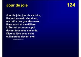 124Jour de joie
Jour de joie, jour de victoire,
Il étend sa main d'en-haut,
me retire des grandes eaux.
Il me saisit et me délivre.
L’Éternel est mon appui
devant tous mes ennemis.
Dieu se lève avec éclat
et il marche devant moi.
© Mady Ramos / LTC
 