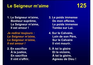 125Le Seigneur m’aime
1. Le Seigneur m'aime,
Bonheur suprême,
Le Seigneur m'aime,
Il est amour !
Je redirai toujours :
Le Seigneur m'aime,
Le Seigneur m'aime,
Il est amour !
2. En sacrifice
À la justice,
En sacrifice
Il vint s'offrir.
3. Le poids immense
De mon offense,
Le poids immense
Tomba sur Lui.
4. Sur le Calvaire,
Loin de son Père,
Sur le Calvaire
Il vint mourir.
5. À toi la gloire
Et la victoire,
À toi la gloire,
Agneau de Dieu !
 