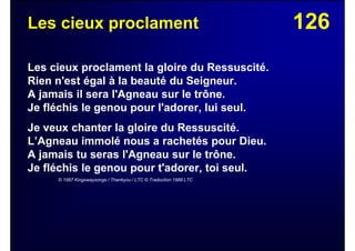 126Les cieux proclament
Les cieux proclament la gloire du Ressuscité.
Rien n'est égal à la beauté du Seigneur.
A jamais il sera l'Agneau sur le trône.
Je fléchis le genou pour l'adorer, lui seul.
Je veux chanter la gloire du Ressuscité.
L’Agneau immolé nous a rachetés pour Dieu.
A jamais tu seras l'Agneau sur le trône.
Je fléchis le genou pour t'adorer, toi seul.
© 1987 Kingswaysongs / Thankyou / LTC © Traduction 1988 LTC
 