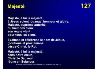 127Majesté
Majesté, à lui la majesté,
à Jésus soient louange, honneur et gloire.
Majesté, suprême autorité,
du haut des cieux,
son règne vient
pour tous les siens.
Exaltons et célébrons le nom de Jésus,
glorifions et proclamons
Jésus-Christ, le Roi.
Majesté, à lui la majesté,
dans notre cœur,
Christ le Sauveur
règne en Seigneur.
© 1981 New Spring Publishing / Small Stone Media / LTC © Traduction 1986 JEM / LTC
 