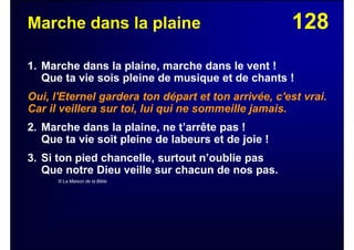 128Marche dans la plaine
1. Marche dans la plaine, marche dans le vent !
Que ta vie sois pleine de musique et de chants !
Oui, l'Eternel gardera ton départ et ton arrivée, c'est vrai.
Car il veillera sur toi, lui qui ne sommeille jamais.
2. Marche dans la plaine, ne t’arrête pas !
Que ta vie soit pleine de labeurs et de joie !
3. Si ton pied chancelle, surtout n’oublie pas
Que notre Dieu veille sur chacun de nos pas.
© La Maison de la Bible
 