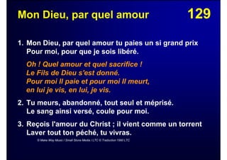 129Mon Dieu, par quel amour
1. Mon Dieu, par quel amour tu paies un si grand prix
Pour moi, pour que je sois libéré.
Oh ! Quel amour et quel sacrifice !
Le Fils de Dieu s'est donné.
Pour moi Il paie et pour moi Il meurt,
en lui je vis, en lui, je vis.
2. Tu meurs, abandonné, tout seul et méprisé.
Le sang ainsi versé, coule pour moi.
3. Reçois l'amour du Christ ; il vient comme un torrent
Laver tout ton péché, tu vivras.
© Make Way Music / Small Stone Media / LTC © Traduction 1990 LTC
 