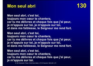 130Mon seul abri
Mon seul abri, c'est toi,
toujours mon cœur te chantera,
car tu me délivres et chaque fois que j'ai peur,
je m'appuie sur toi, je m'appuie sur toi,
et dans ma faiblesse, le Seigneur me rend fort.
Mon seul abri, c'est toi,
toujours mon cœur te chantera,
car tu me délivres et chaque fois que j'ai peur,
je m'appuie sur toi, je m'appuie sur toi,
et dans ma faiblesse, le Seigneur me rend fort.
Mon seul abri, c'est toi,
toujours mon cœur te chantera,
car tu me délivres et chaque fois que j'ai peur,
je m'appuie sur toi.
© 1981 Maranatha ! Praise / Small Stone Media / LTC © Traduction 1986 JEM / LTC
 