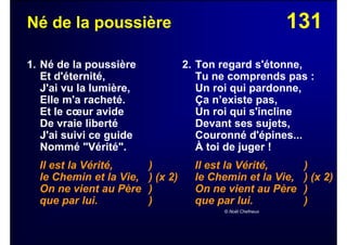 131Né de la poussière
1. Né de la poussière
Et d'éternité,
J'ai vu la lumière,
Elle m'a racheté.
Et le cœur avide
De vraie liberté
J'ai suivi ce guide
Nommé "Vérité".
Il est la Vérité, )
le Chemin et la Vie, ) (x 2)
On ne vient au Père )
que par lui. )
2. Ton regard s'étonne,
Tu ne comprends pas :
Un roi qui pardonne,
Ça n’existe pas,
Un roi qui s'incline
Devant ses sujets,
Couronné d'épines...
À toi de juger !
Il est la Vérité, )
le Chemin et la Vie, ) (x 2)
On ne vient au Père )
que par lui. )
© Noël Chefneux
 