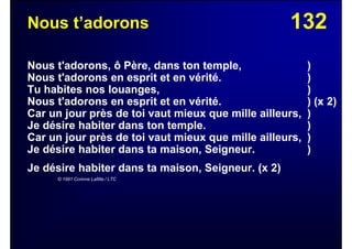 132Nous t’adorons
Nous t'adorons, ô Père, dans ton temple, )
Nous t'adorons en esprit et en vérité. )
Tu habites nos louanges, )
Nous t'adorons en esprit et en vérité. ) (x 2)
Car un jour près de toi vaut mieux que mille ailleurs, )
Je désire habiter dans ton temple. )
Car un jour près de toi vaut mieux que mille ailleurs, )
Je désire habiter dans ta maison, Seigneur. )
Je désire habiter dans ta maison, Seigneur. (x 2)
© 1991 Corinne Lafitte / LTC
 