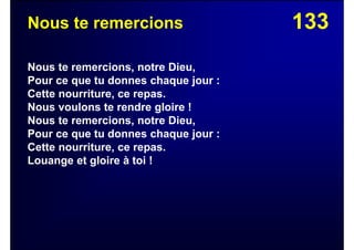133Nous te remercions
Nous te remercions, notre Dieu,
Pour ce que tu donnes chaque jour :
Cette nourriture, ce repas.
Nous voulons te rendre gloire !
Nous te remercions, notre Dieu,
Pour ce que tu donnes chaque jour :
Cette nourriture, ce repas.
Louange et gloire à toi !
 