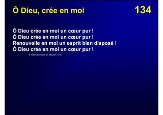 134Ô Dieu, crée en moi
Ô Dieu crée en moi un cœur pur !
Ô Dieu crée en moi un cœur pur !
Renouvelle en moi un esprit bien disposé !
Ô Dieu crée en moi un cœur pur !
© 1980 Jeunesse en Mission / LTC
 