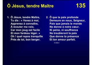 135Ô Jésus, tendre Maître
1. Ô Jésus, tendre Maître,
Tu dis : « Venez à moi,
Apprenez à connaître,
À écouter ma voix.
Car mon joug est facile
Et mon fardeau léger. »
Oh ! quel repos tranquille
Près de toi, bon berger.
2. Ô que ta paix profonde
Demeure en nous, Seigneur,
Paix que jamais le monde
Ne donne à notre cœur.
Ni peine, ni souffrance
Ne troubleront la paix
Que donne ta présence
Et ton amour parfait.
© EBLC
 