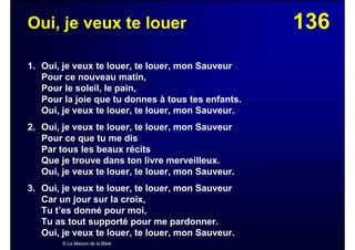 136Oui, je veux te louer
1. Oui, je veux te louer, te louer, mon Sauveur
Pour ce nouveau matin,
Pour le soleil, le pain,
Pour la joie que tu donnes à tous tes enfants.
Oui, je veux te louer, te louer, mon Sauveur.
2. Oui, je veux te louer, te louer, mon Sauveur
Pour ce que tu me dis
Par tous les beaux récits
Que je trouve dans ton livre merveilleux.
Oui, je veux te louer, te louer, mon Sauveur.
3. Oui, je veux te louer, te louer, mon Sauveur
Car un jour sur la croix,
Tu t’es donné pour moi,
Tu as tout supporté pour me pardonner.
Oui, je veux te louer, te louer, mon Sauveur.
© La Maison de la Bible
 